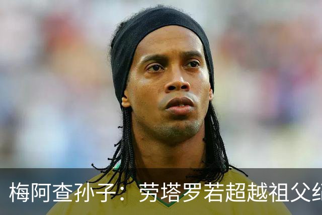 梅阿查孙子：劳塔罗若超越祖父纪录我会高兴 我曾建议签帕斯